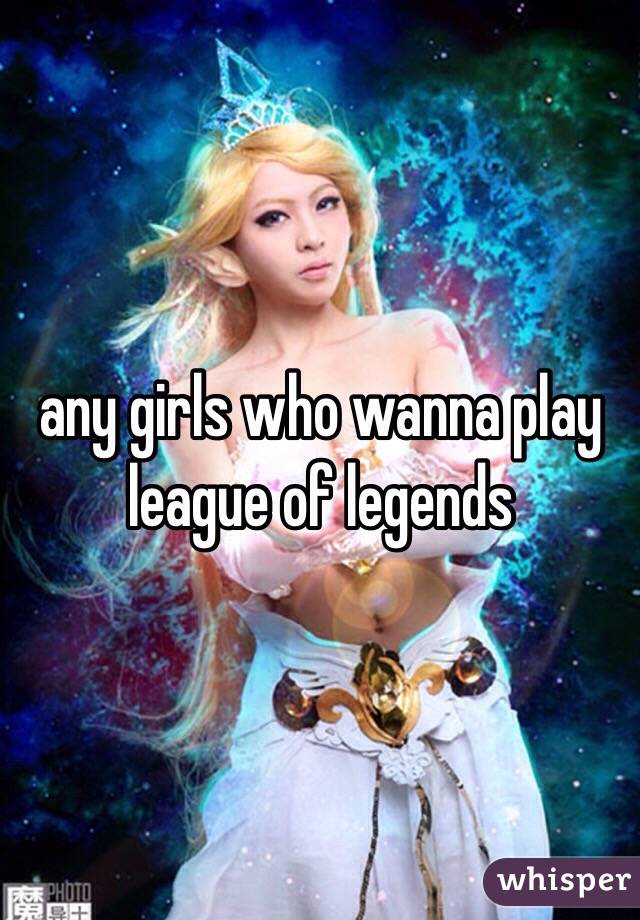 any girls who wanna play league of legends