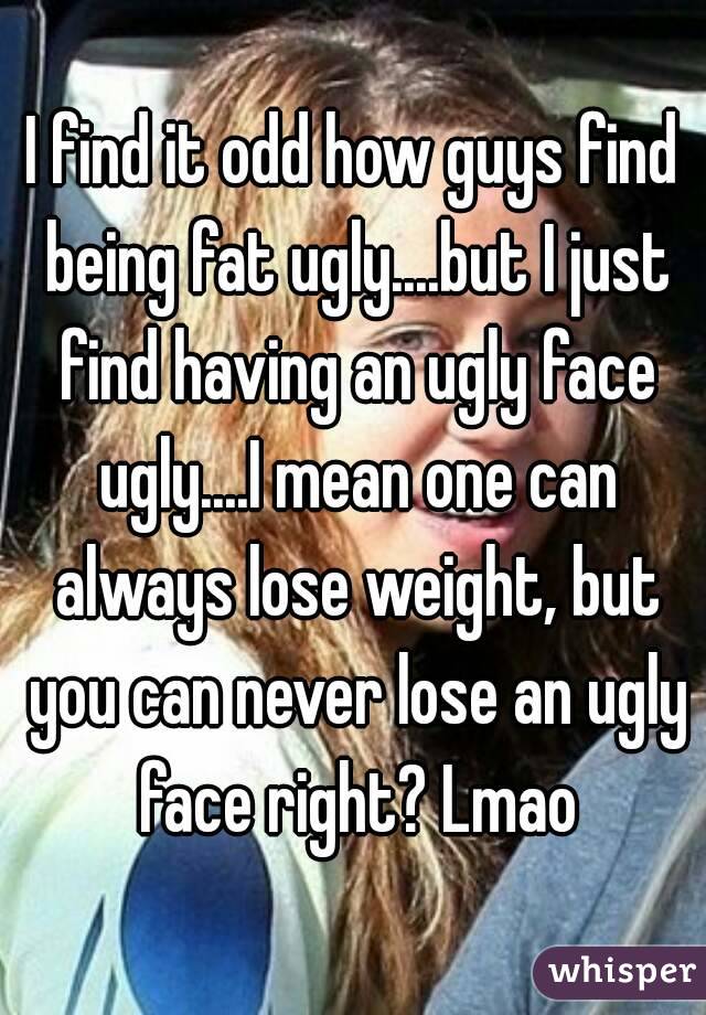 I find it odd how guys find being fat ugly....but I just find having an ugly face ugly....I mean one can always lose weight, but you can never lose an ugly face right? Lmao