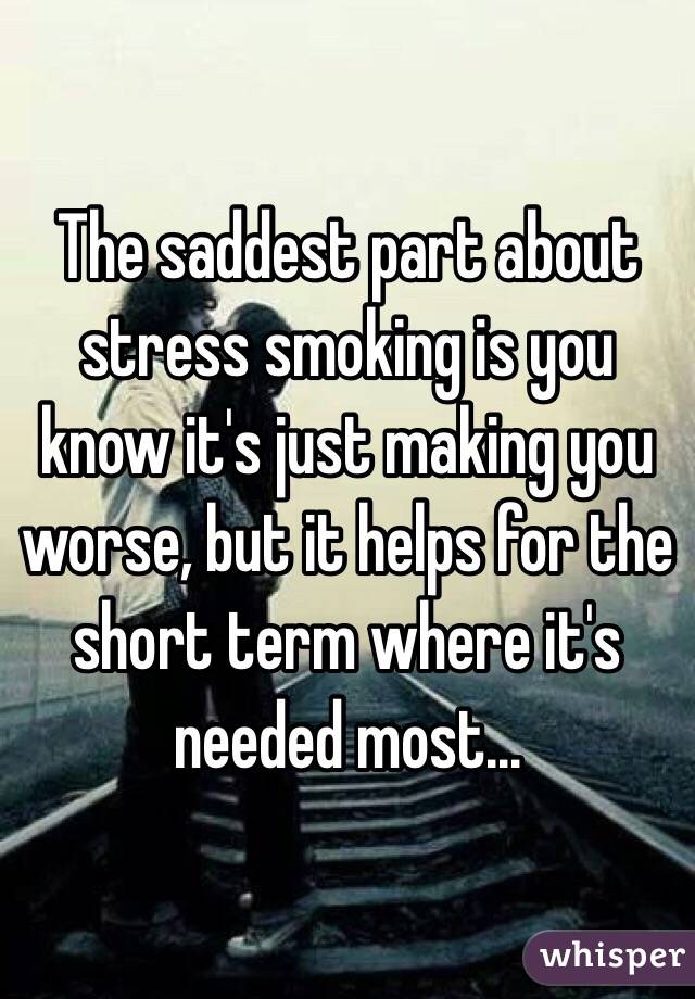 The saddest part about stress smoking is you know it's just making you worse, but it helps for the short term where it's needed most...