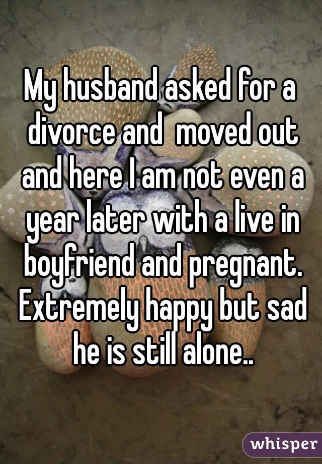 My husband asked for a divorce and  moved out and here I am not even a year later with a live in boyfriend and pregnant. Extremely happy but sad he is still alone..