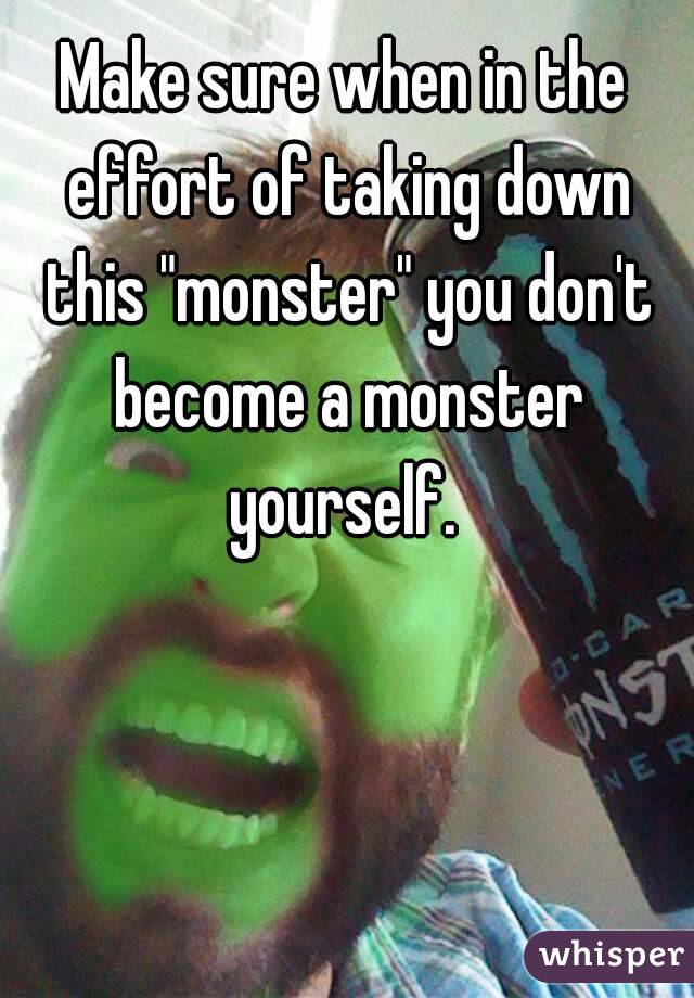 Make sure when in the effort of taking down this "monster" you don't become a monster yourself. 