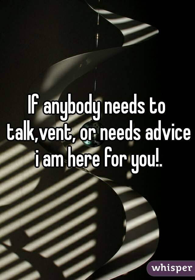 If anybody needs to talk,vent, or needs advice i am here for you!.