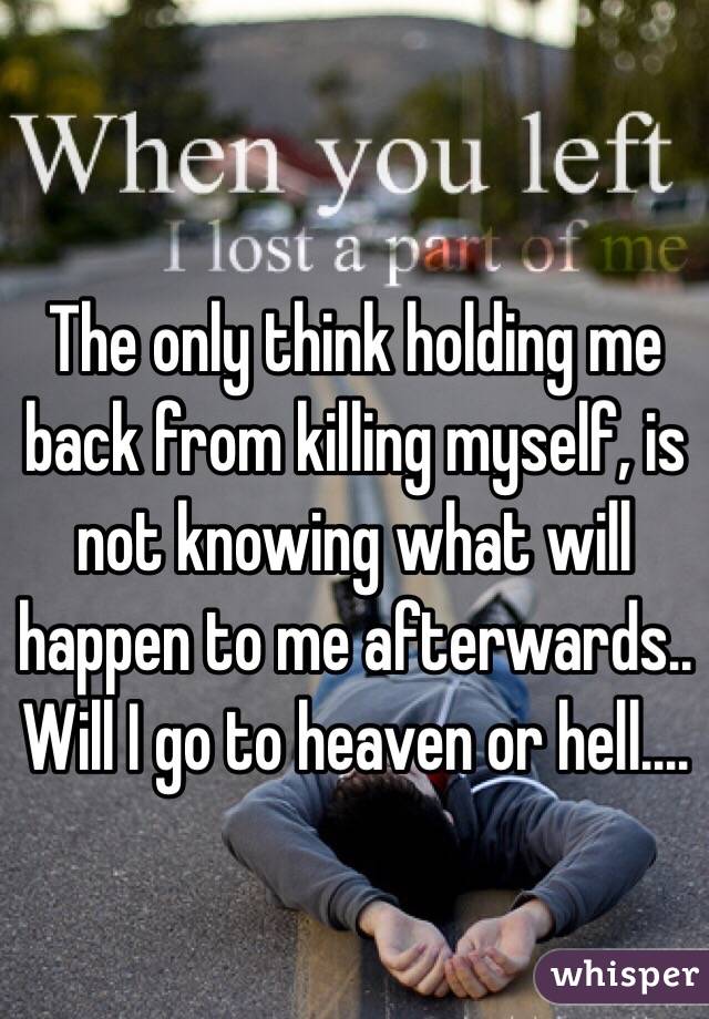 The only think holding me back from killing myself, is not knowing what will happen to me afterwards.. Will I go to heaven or hell.... 