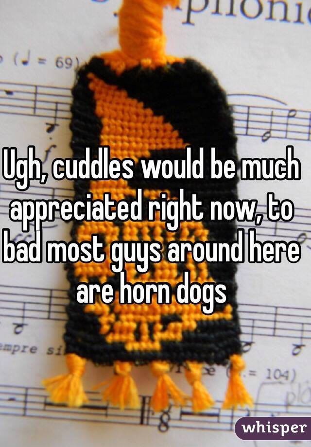 Ugh, cuddles would be much appreciated right now, to bad most guys around here are horn dogs
