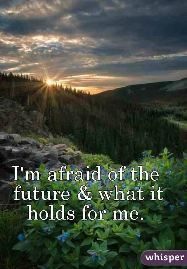 I'm afraid of the future & what it holds for me. 