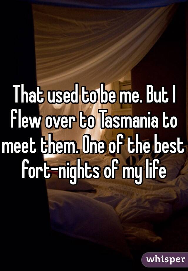 That used to be me. But I flew over to Tasmania to meet them. One of the best fort-nights of my life