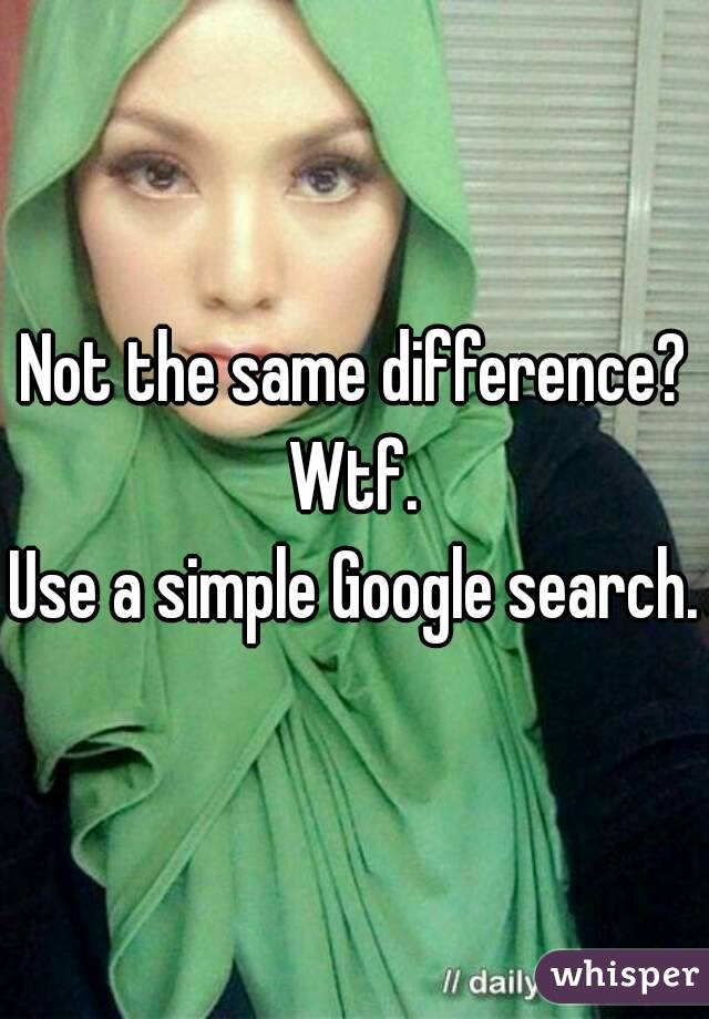 Not the same difference?
Wtf.
Use a simple Google search.