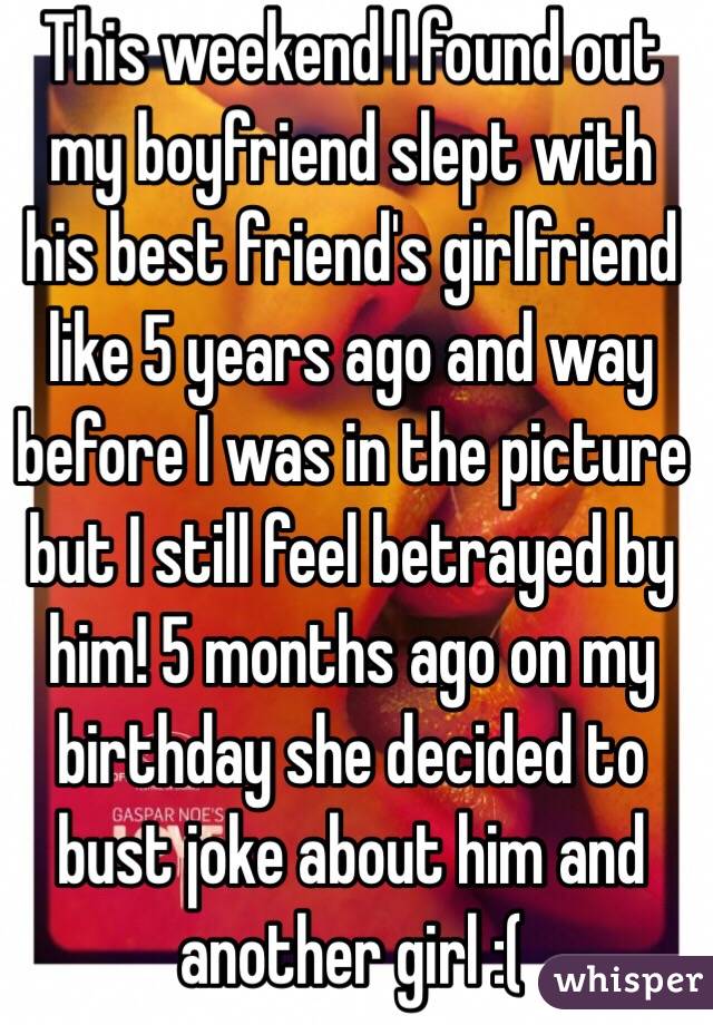 This weekend I found out my boyfriend slept with his best friend's girlfriend like 5 years ago and way before I was in the picture but I still feel betrayed by him! 5 months ago on my birthday she decided to bust joke about him and another girl :(