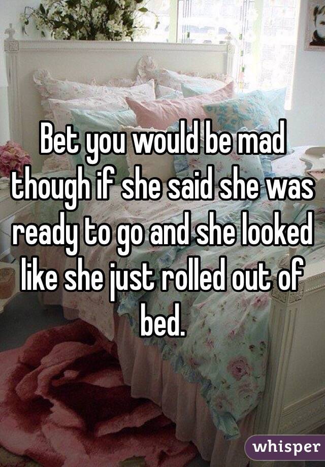 Bet you would be mad though if she said she was ready to go and she looked like she just rolled out of bed. 