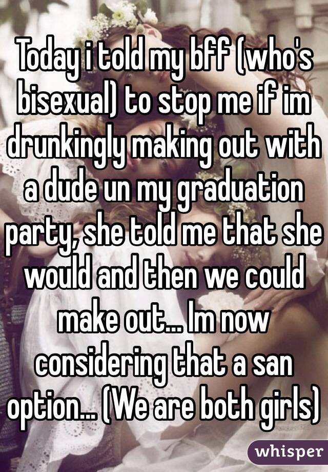 Today i told my bff (who's bisexual) to stop me if im drunkingly making out with a dude un my graduation party, she told me that she would and then we could make out... Im now considering that a san option... (We are both girls)