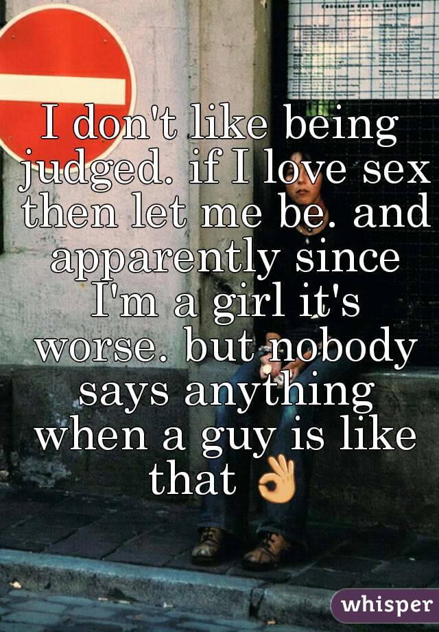 I don't like being judged. if I love sex then let me be. and apparently since I'm a girl it's worse. but nobody says anything when a guy is like that 👌