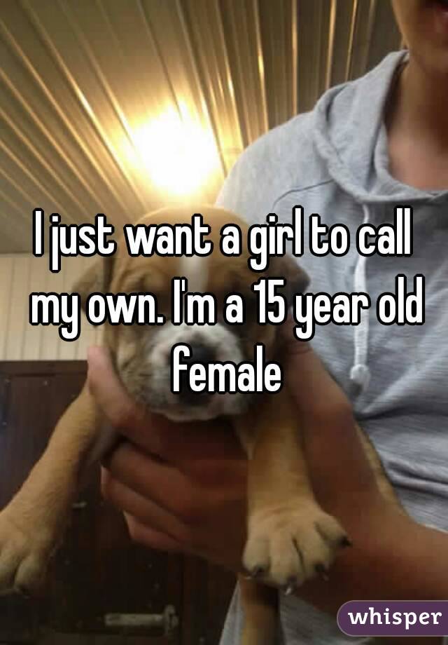 I just want a girl to call my own. I'm a 15 year old female