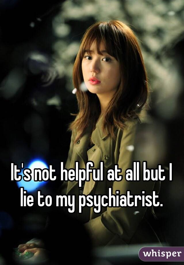 It's not helpful at all but I lie to my psychiatrist.  