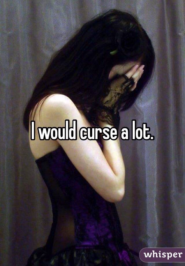 I would curse a lot. 