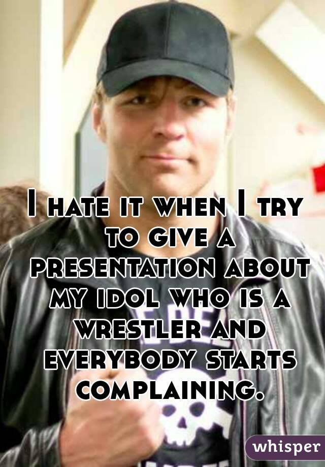 I hate it when I try to give a presentation about my idol who is a wrestler and everybody starts complaining.