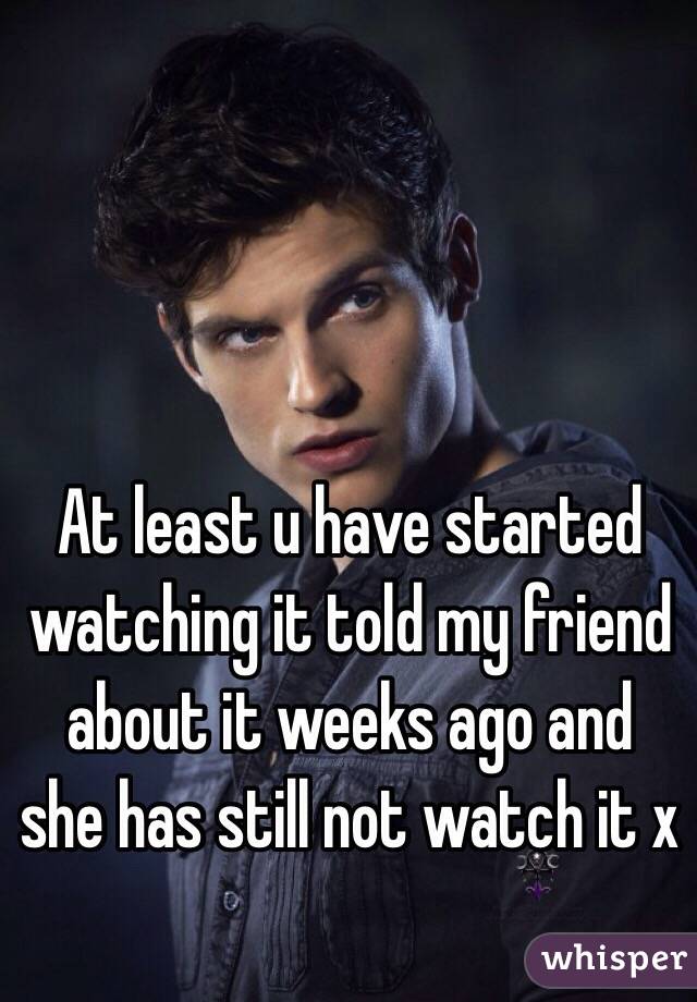 At least u have started watching it told my friend about it weeks ago and she has still not watch it x