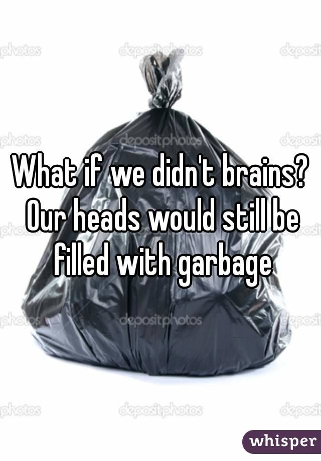 What if we didn't brains? Our heads would still be filled with garbage
