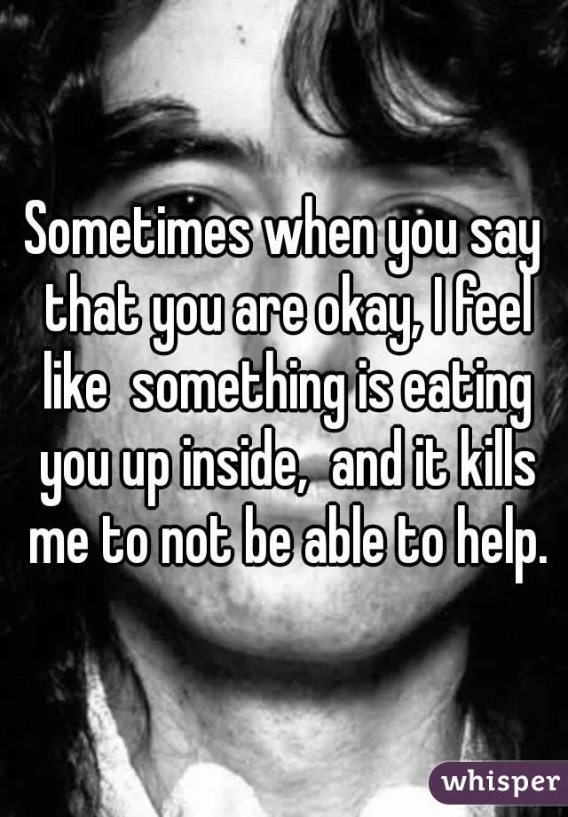 Sometimes when you say that you are okay, I feel like  something is eating you up inside,  and it kills me to not be able to help.