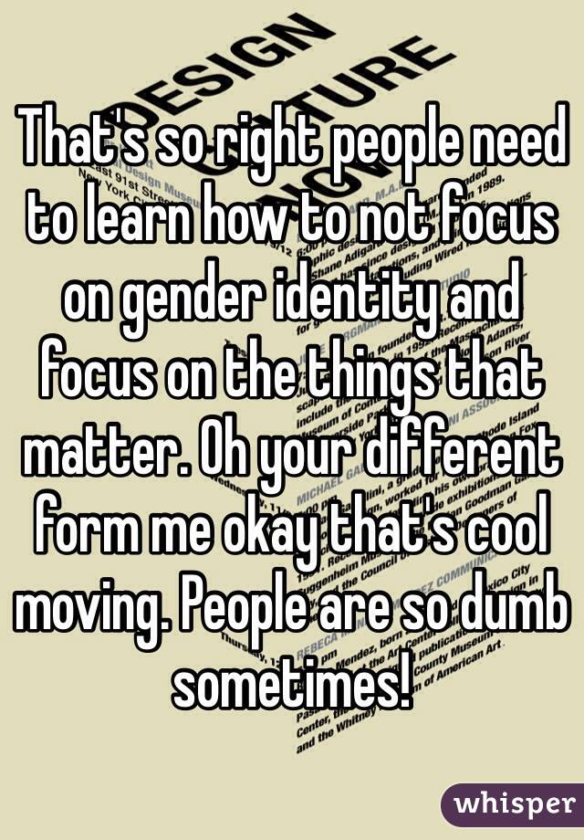 That's so right people need to learn how to not focus on gender identity and focus on the things that matter. Oh your different form me okay that's cool moving. People are so dumb sometimes!