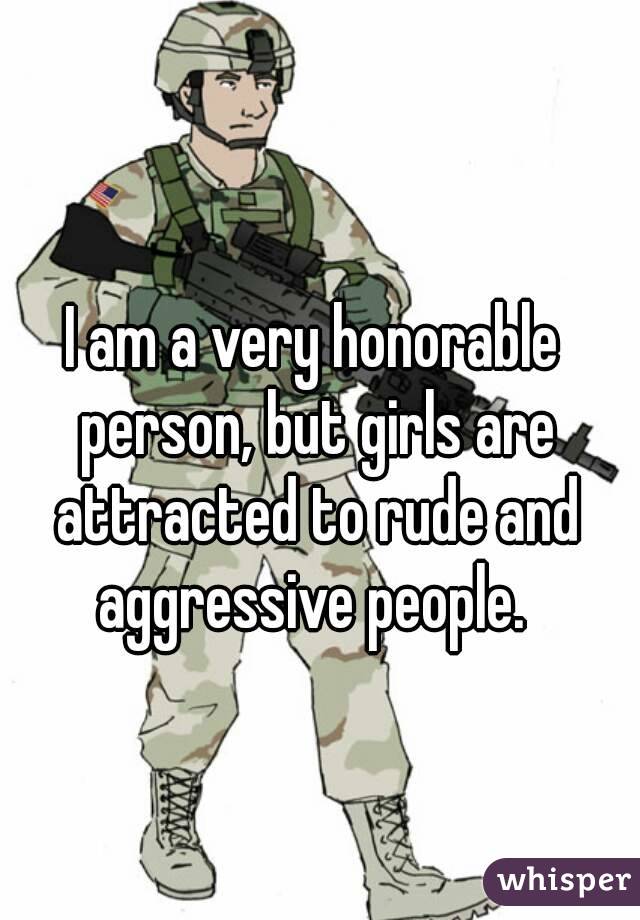I am a very honorable person, but girls are attracted to rude and aggressive people. 