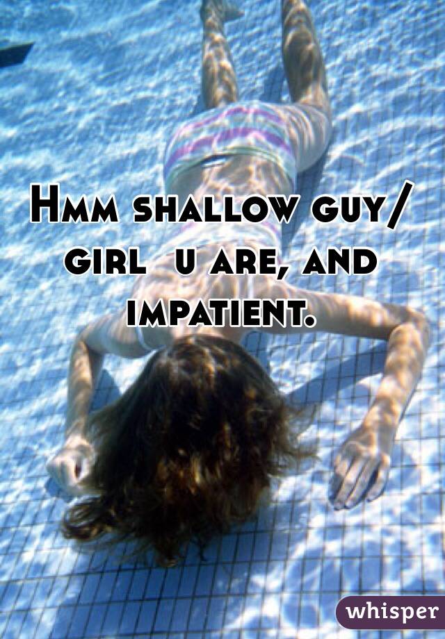 Hmm shallow guy/girl  u are, and impatient.