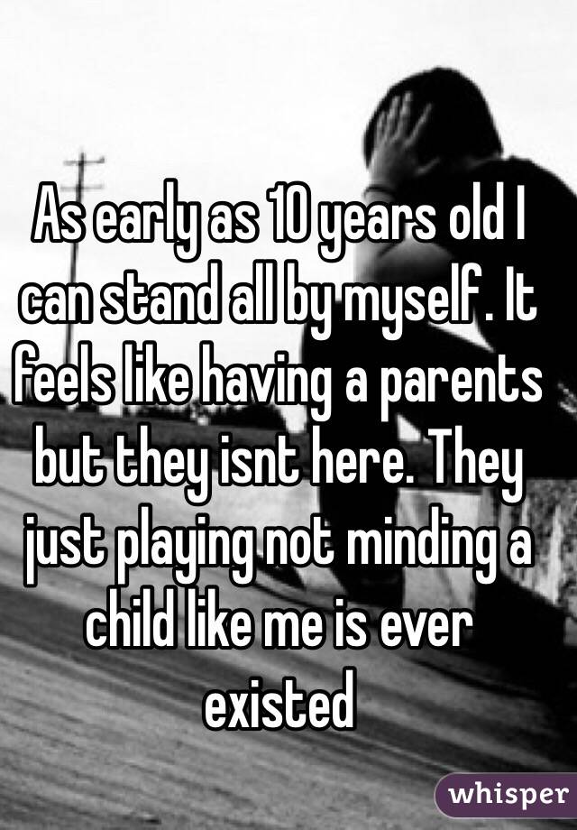 As early as 10 years old I can stand all by myself. It feels like having a parents but they isnt here. They just playing not minding a child like me is ever existed