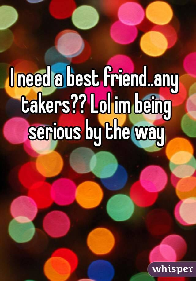 I need a best friend..any takers?? Lol im being serious by the way