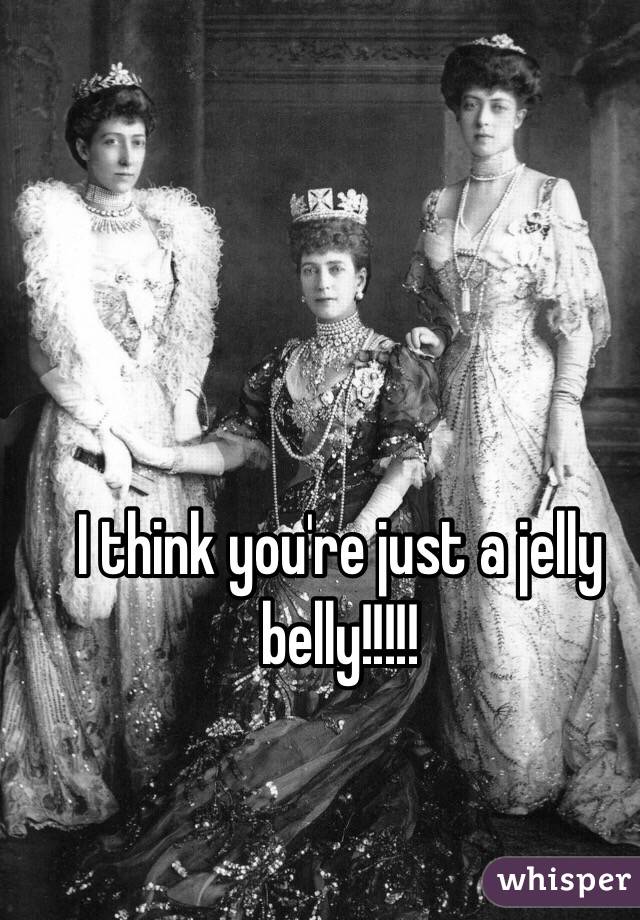 I think you're just a jelly belly!!!!!