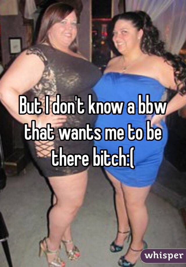 But I don't know a bbw that wants me to be there bitch:( 