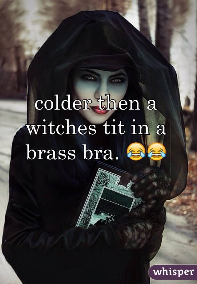 colder then a witches tit in a brass bra. 😂😂