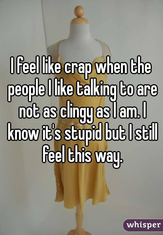 I feel like crap when the people I like talking to are not as clingy as I am. I know it's stupid but I still feel this way.