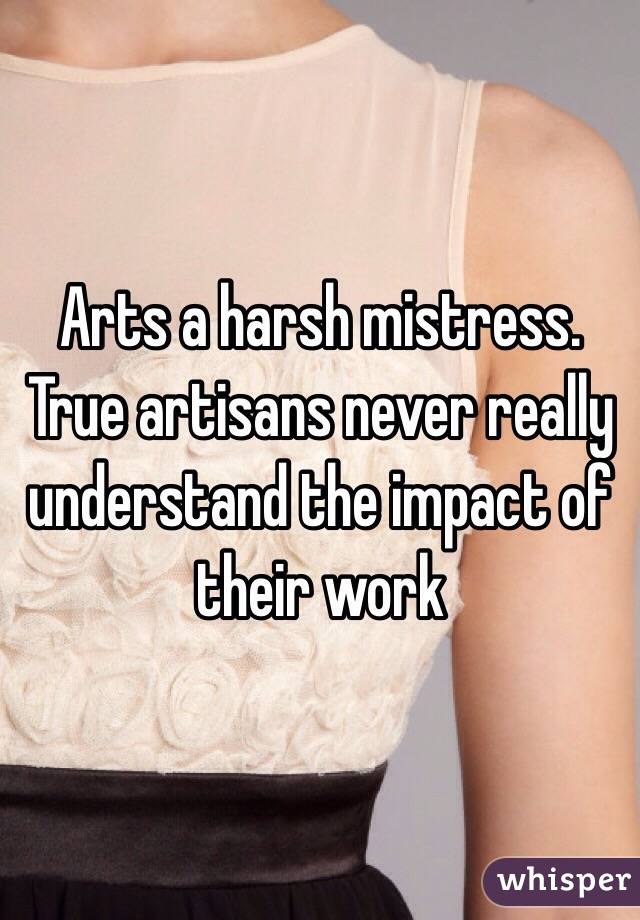 Arts a harsh mistress. True artisans never really understand the impact of their work