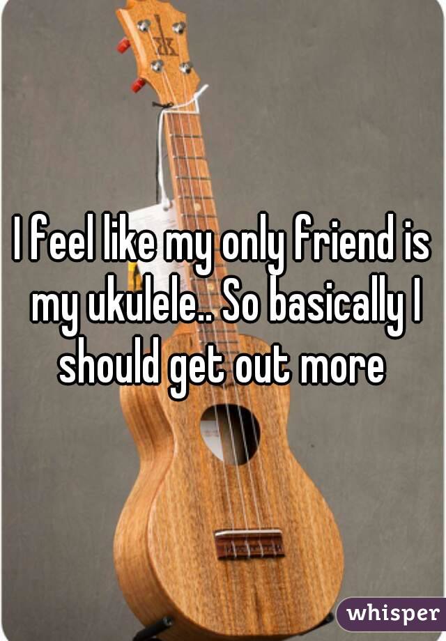 I feel like my only friend is my ukulele.. So basically I should get out more 