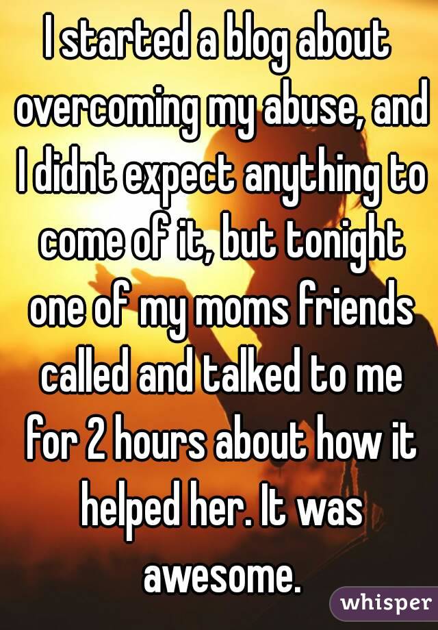 I started a blog about overcoming my abuse, and I didnt expect anything to come of it, but tonight one of my moms friends called and talked to me for 2 hours about how it helped her. It was awesome.