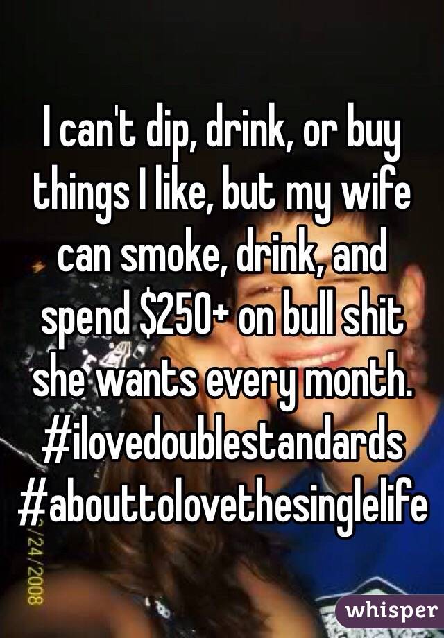 I can't dip, drink, or buy things I like, but my wife can smoke, drink, and spend $250+ on bull shit she wants every month. #ilovedoublestandards #abouttolovethesinglelife