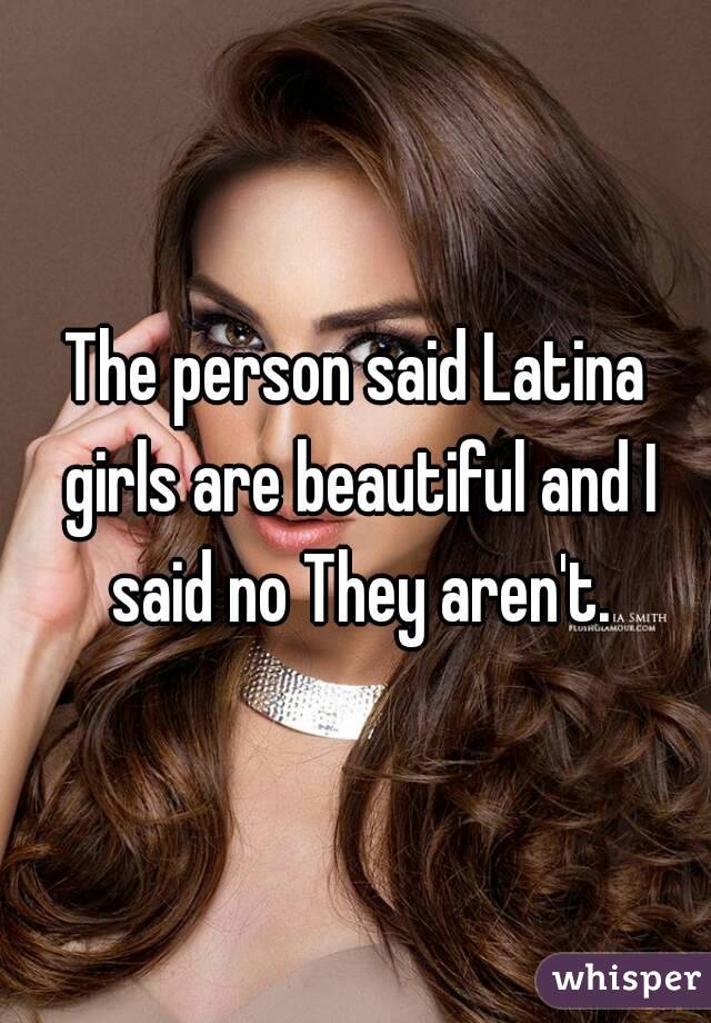 The person said Latina girls are beautiful and I said no They aren't.