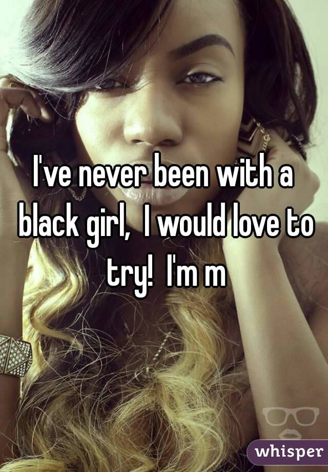 I've never been with a black girl,  I would love to try!  I'm m