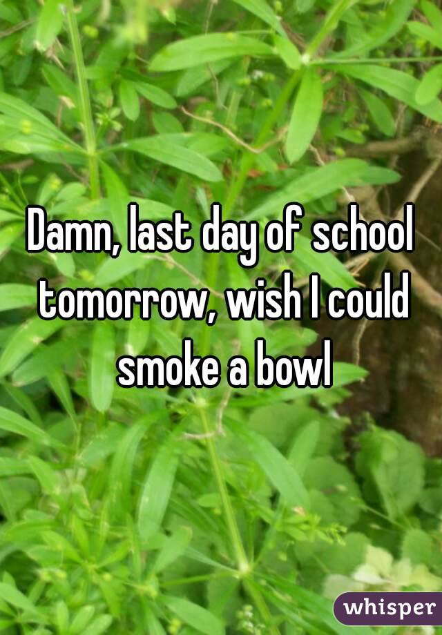 Damn, last day of school tomorrow, wish I could smoke a bowl