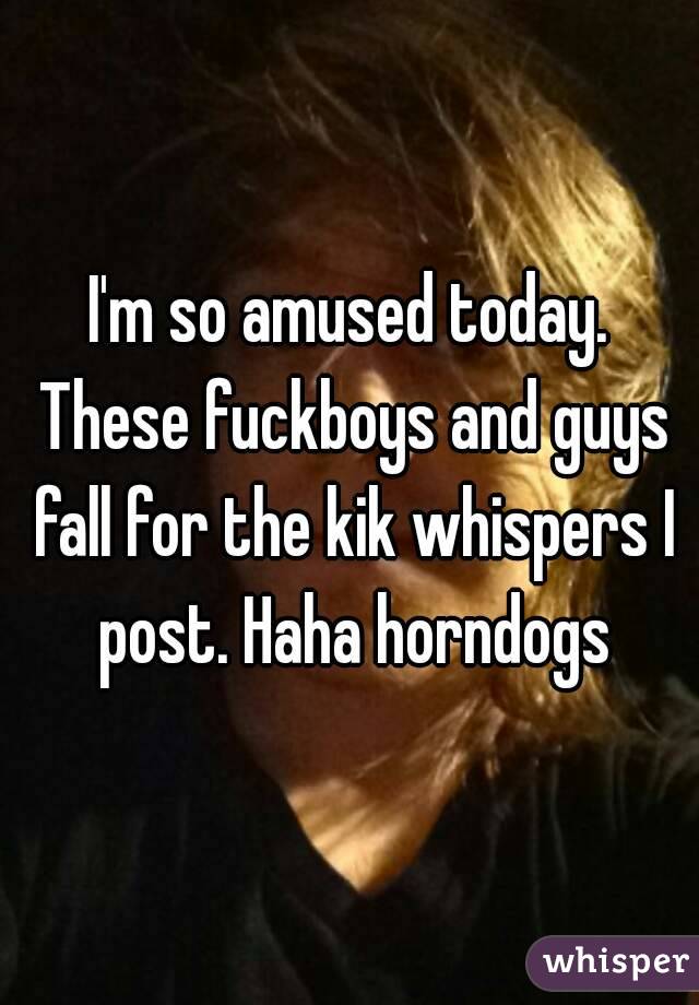 I'm so amused today. These fuckboys and guys fall for the kik whispers I post. Haha horndogs