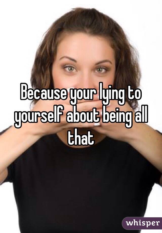 Because your lying to yourself about being all that