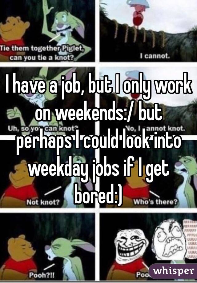 I have a job, but I only work on weekends:/ but perhaps I could look into weekday jobs if I get bored:)