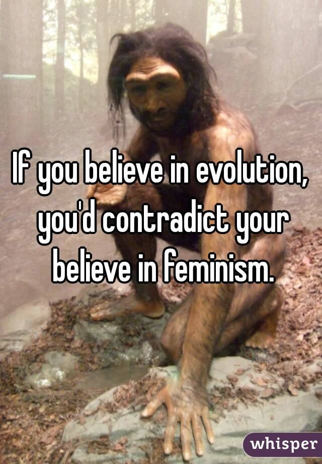 If you believe in evolution, you'd contradict your believe in feminism.