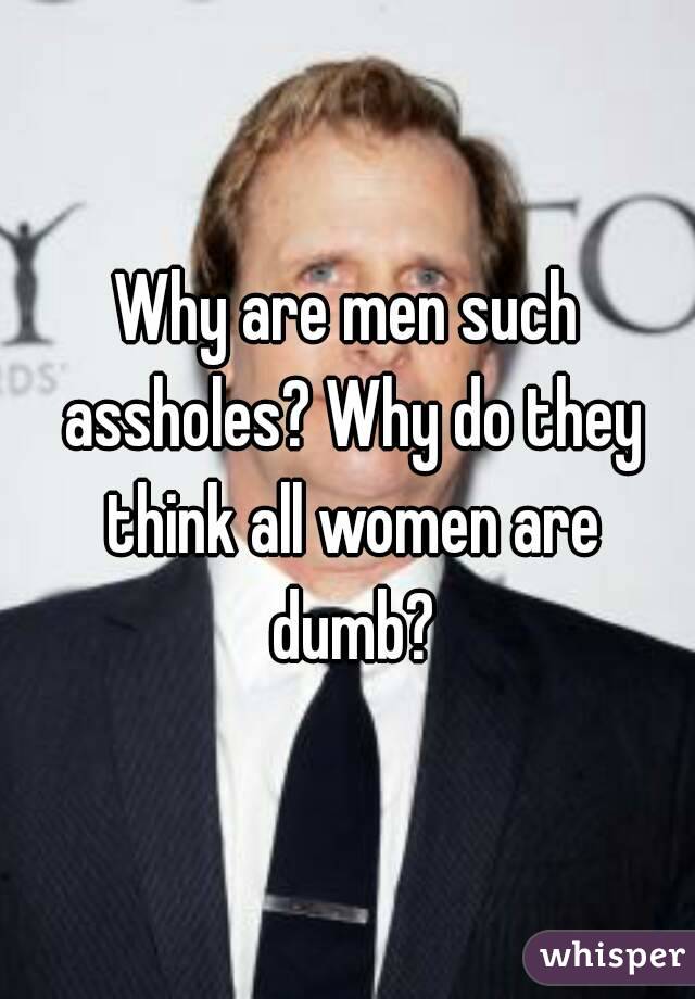 Why are men such assholes? Why do they think all women are dumb?
