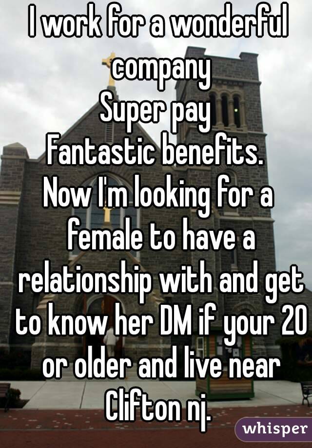 I work for a wonderful company
Super pay 
Fantastic benefits. 
Now I'm looking for a female to have a relationship with and get to know her DM if your 20 or older and live near Clifton nj. 

