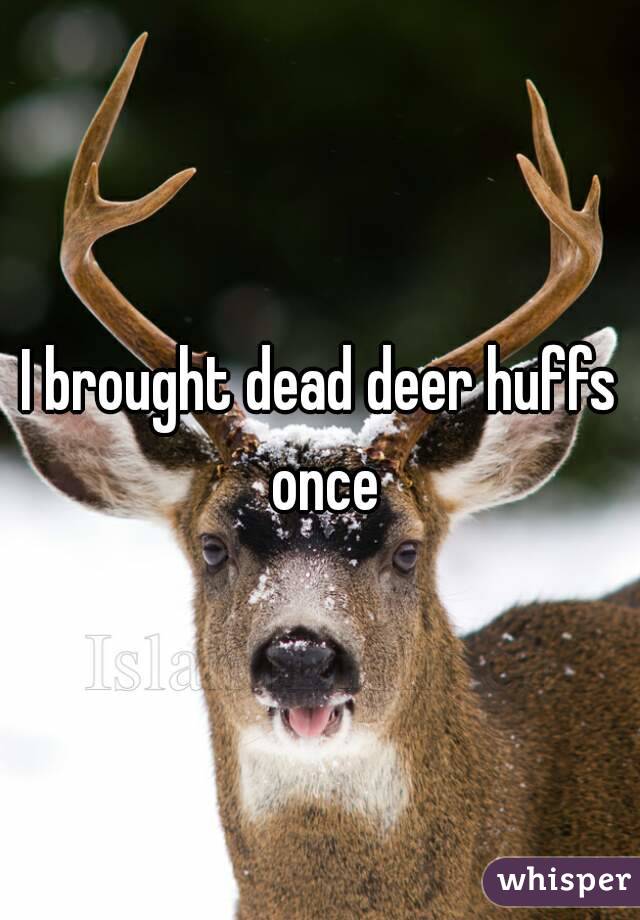 I brought dead deer huffs once