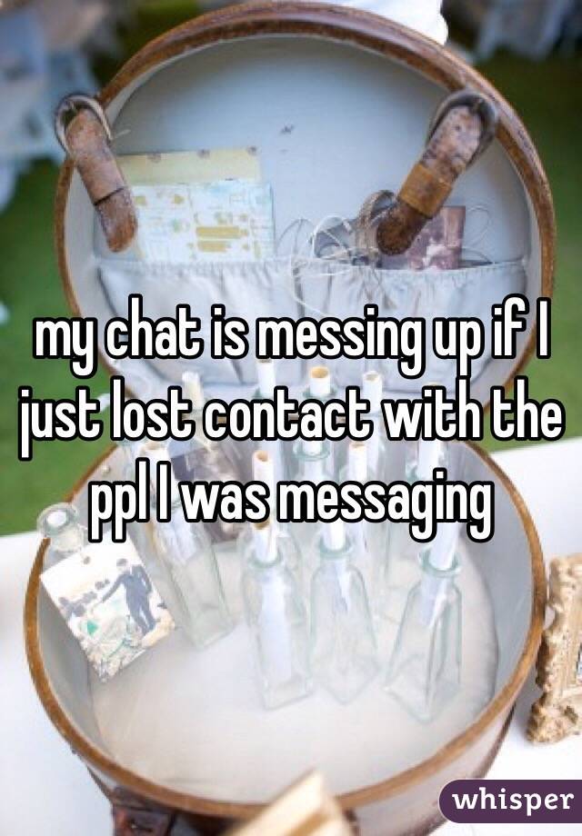 my chat is messing up if I just lost contact with the ppl I was messaging