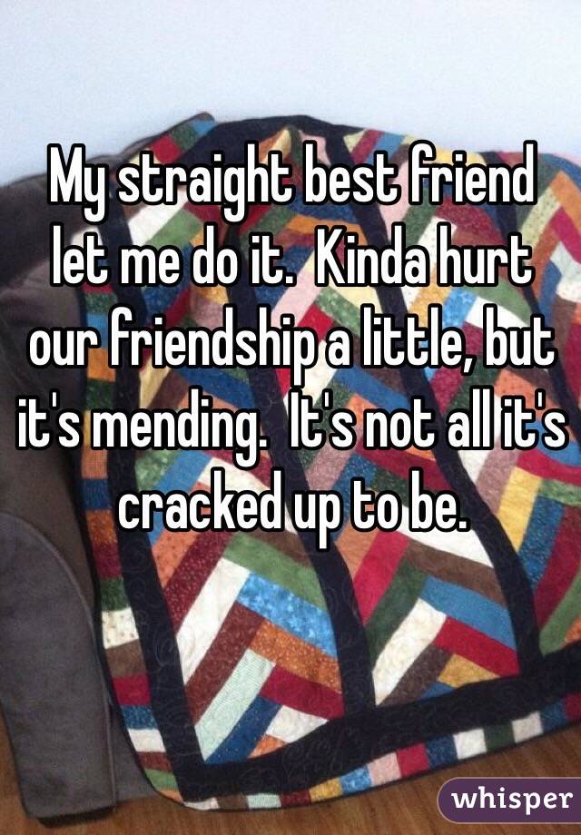 My straight best friend let me do it.  Kinda hurt our friendship a little, but it's mending.  It's not all it's cracked up to be.