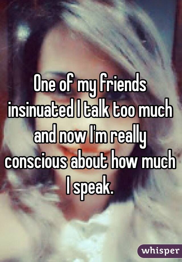One of my friends insinuated I talk too much and now I'm really conscious about how much I speak. 