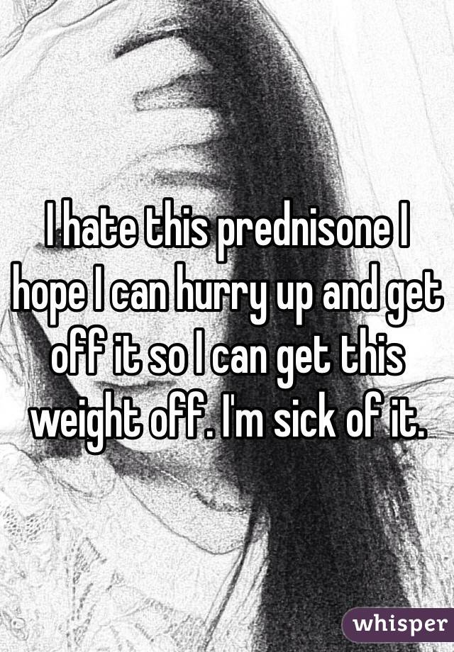 I hate this prednisone I hope I can hurry up and get off it so I can get this weight off. I'm sick of it. 