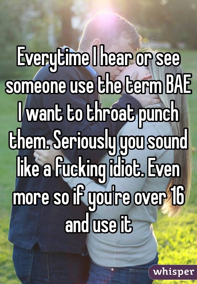 Everytime I hear or see someone use the term BAE I want to throat punch them. Seriously you sound like a fucking idiot. Even more so if you're over 16 and use it 